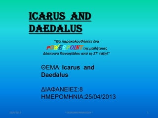 25/4/2013 ~ DESPOINA PANAILIDOY ~ 1
Icarus and
Daedalus
ΘΕΜΑ: Icarus and
Daedalus
ΔΙΑΦΑΝΕΙΕΣ:8
ΗΜΕΡΟΜΗΝΙΑ:25/04/2013
~Θα παρακολουθήςετε ζνα
PowerPointτησ μαθήτριασ
Δζςποινα Παναηλίδου από τη ΣΤ’ τάξη!~
 