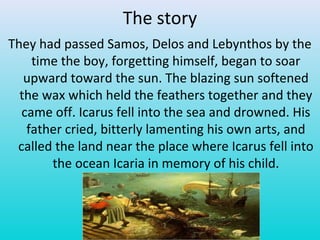 The story
They had passed Samos, Delos and Lebynthos by the
time the boy, forgetting himself, began to soar
upward toward the sun. The blazing sun softened
the wax which held the feathers together and they
came off. Icarus fell into the sea and drowned. His
father cried, bitterly lamenting his own arts, and
called the land near the place where Icarus fell into
the ocean Icaria in memory of his child.
 