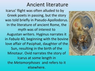Ancient literature
Icarus' flight was often alluded to by
Greek poets in passing, but the story
was told briefly in Pseudo-Apollodorus.
In the literature of ancient Rome, the
myth was of interest to
Augustan writers. Hyginus narrates it
in Fabula 40, beginning with the bovine
love affair of Pasiphaë, daughter of the
Sun, resulting in the birth of the
Minotaur. Ovid narrates the story of
Icarus at some length in
the Metamorphoses and refers to it
elsewhere.
 