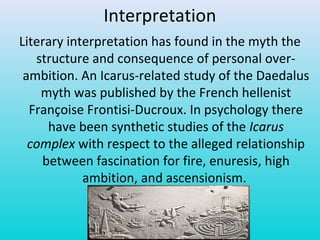 Interpretation
Literary interpretation has found in the myth the
structure and consequence of personal over-
ambition. An Icarus-related study of the Daedalus
myth was published by the French hellenist
Françoise Frontisi-Ducroux. In psychology there
have been synthetic studies of the Icarus
complex with respect to the alleged relationship
between fascination for fire, enuresis, high
ambition, and ascensionism.
 