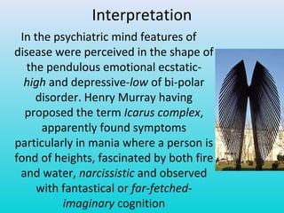 Interpretation
In the psychiatric mind features of
disease were perceived in the shape of
the pendulous emotional ecstatic-
high and depressive-low of bi-polar
disorder. Henry Murray having
proposed the term Icarus complex,
apparently found symptoms
particularly in mania where a person is
fond of heights, fascinated by both fire
and water, narcissistic and observed
with fantastical or far-fetched-
imaginary cognition
 