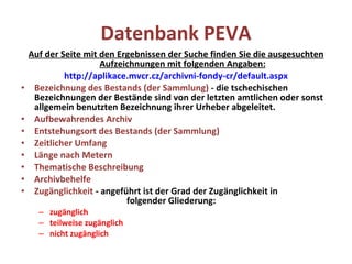 Datenbank PEVA Auf der Seite mit den Ergebnissen der Suche finden Sie die ausgesuchten Aufzeichnungen mit folgenden Angaben: http://aplikace.mvcr.cz/archivni-fondy-cr/default.aspx Bezeichnung des Bestands (der Sammlung)  - die tschechischen Bezeichnungen der Bestände sind von der letzten amtlichen oder sonst allgemein benutzten Bezeichnung ihrer Urheber abgeleitet. Aufbewahrendes Archiv Entstehungsort des Bestands (der Sammlung ) Zeitlicher Umfang Länge nach Metern Thematische Beschreibung Archivbehelfe Zugänglichkeit  - angeführt ist der Grad der Zugänglichkeit in  folgender Gliederung:  zugänglich teilweise zugänglich nicht zugänglich 