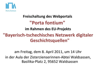 Freischaltung des Webportals  "Porta fontium"  im Rahmen des EU-Projekts "Bayerisch-tschechisches Netzwerk digitaler Geschichtsquellen"   am Freitag, dem 8. April 2011, um 14 Uhr in d er  Aula der Zisterzienserinnen-Abtei   Waldsassen, Basilika-Platz 2, 95652 Waldsassen 