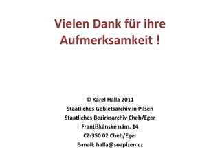 Vielen Dank für ihre Aufmerksamkeit ! ©   Karel Halla 2011 Staatliches Gebietsarchiv in Pilsen Staatliches  Bezirks archiv Cheb/Eger Františkánské nám. 14 CZ-350 02 Cheb/Eger E-mail: halla@soaplzen.cz 