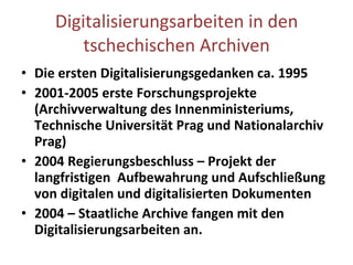 Digitalisierungsarbeiten in den tschechischen Archiven Die ersten Digitalisierungsgedanken ca. 1995 2001-2005 erste Forschungsprojekte (Archivverwaltung des Innenministeriums, Technische Universität Prag und Nationalarchiv Prag) 2004 Regierungsbeschluss – Projekt der langfristigen  Aufbewahrung und Aufschließung von digitalen und digitalisierten Dokumenten 2004 – Staatliche Archive fangen mit de n  Digitalisierungsarbeiten an. 