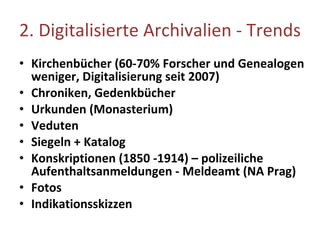 2.  Digitalisierte Archivalien - Trends Kirchenbücher (60-70% Forscher und Genealogen   weniger, Digitalisierung seit 2007) Chroniken, Gedenkbücher Urkunden  (Monasterium) Veduten  Siegeln  + Katalog Konskriptionen (1850 -1914) – polizeiliche  Aufenthaltsanmeldungen - Meldeamt (NA Prag) Fotos Indikationsskizzen 