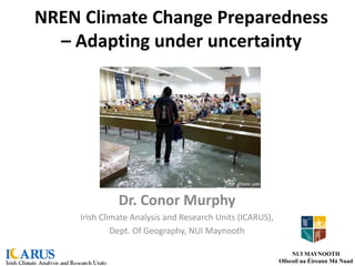 NREN Climate Change Preparedness
– Adapting under uncertainty
Dr. Conor Murphy
Irish Climate Analysis and Research Units (ICARUS),
Dept. Of Geography, NUI Maynooth
NUI MAYNOOTH
Ollscoil na Éireann Má Nuad
 