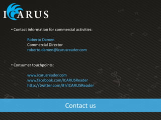 • Contact information for commercial activities:

         Roberto Damen
         Commercial Director
         roberto.damen@icarusreader.com


• Consumer touchpoints:

         www.icarusreader.com
         www.facebook.com/ICARUSReader
         http://twitter.com/#!/ICARUSReader



                               Contact us
 