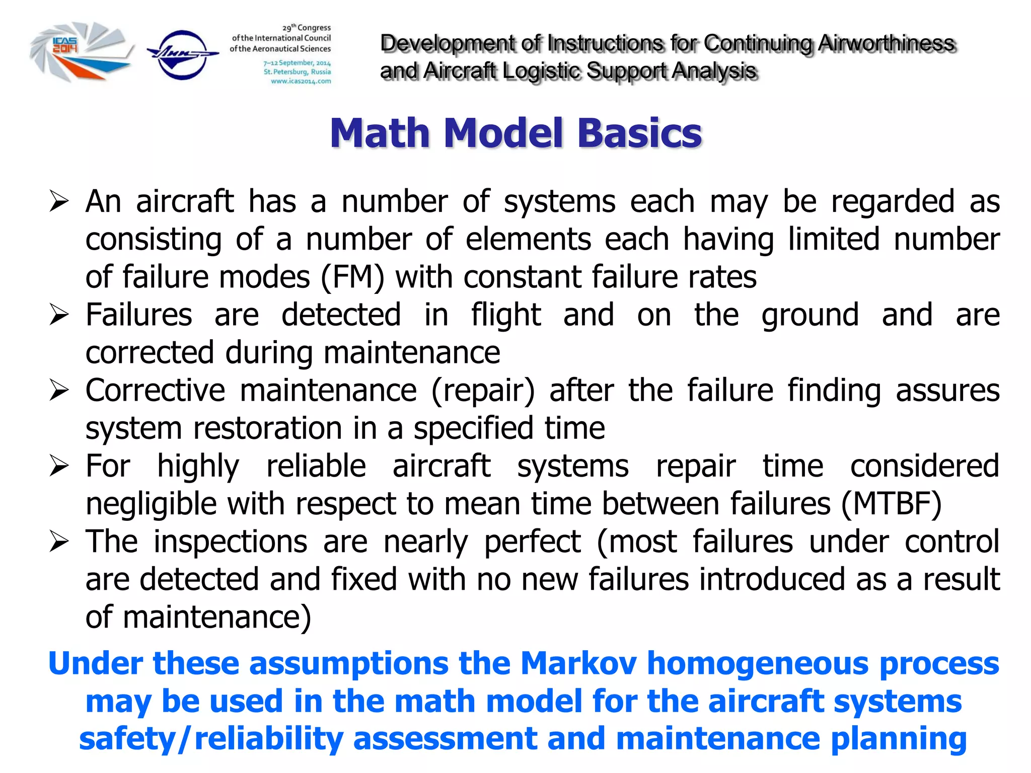 Development of Instructions for Continuing Airworthiness
and Aircraft Logistic Support Analysis
 An aircraft has a number of systems each may be regarded as
consisting of a number of elements each having limited number
of failure modes (FM) with constant failure rates
 Failures are detected in flight and on the ground and are
corrected during maintenance
 Corrective maintenance (repair) after the failure finding assures
system restoration in a specified time
 For highly reliable aircraft systems repair time considered
negligible with respect to mean time between failures (MTBF)
 The inspections are nearly perfect (most failures under control
are detected and fixed with no new failures introduced as a result
of maintenance)
Under these assumptions the Markov homogeneous process
may be used in the math model for the aircraft systems
safety/reliability assessment and maintenance planning
Math Model Basics
 