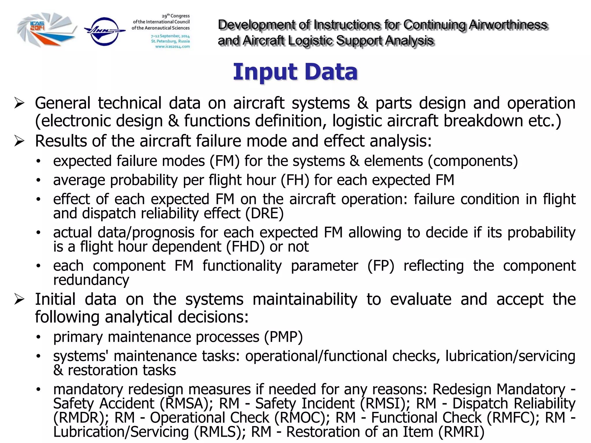 Development of Instructions for Continuing Airworthiness
and Aircraft Logistic Support Analysis
 General technical data on aircraft systems & parts design and operation
(electronic design & functions definition, logistic aircraft breakdown etc.)
 Results of the aircraft failure mode and effect analysis:
• expected failure modes (FM) for the systems & elements (components)
• average probability per flight hour (FH) for each expected FM
• effect of each expected FM on the aircraft operation: failure condition in flight
and dispatch reliability effect (DRE)
• actual data/prognosis for each expected FM allowing to decide if its probability
is a flight hour dependent (FHD) or not
• each component FM functionality parameter (FP) reflecting the component
redundancy
 Initial data on the systems maintainability to evaluate and accept the
following analytical decisions:
• primary maintenance processes (PMP)
• systems' maintenance tasks: operational/functional checks, lubrication/servicing
& restoration tasks
• mandatory redesign measures if needed for any reasons: Redesign Mandatory -
Safety Accident (RMSA); RM - Safety Incident (RMSI); RM - Dispatch Reliability
(RMDR); RM - Operational Check (RMOC); RM - Functional Check (RMFC); RM -
Lubrication/Servicing (RMLS); RM - Restoration of an Item (RMRI)
Input Data
 