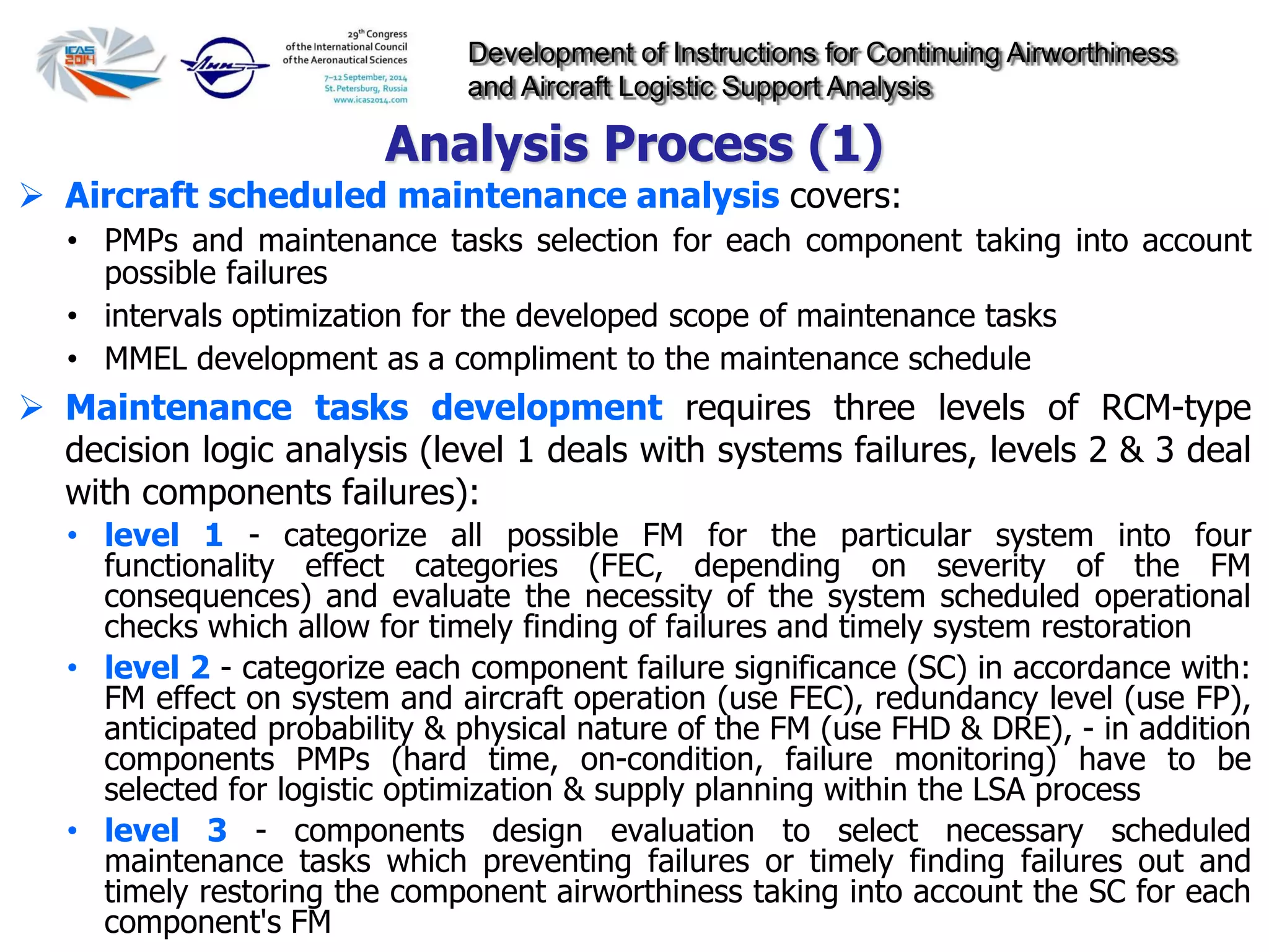 Development of Instructions for Continuing Airworthiness
and Aircraft Logistic Support Analysis
 Aircraft scheduled maintenance analysis covers:
• PMPs and maintenance tasks selection for each component taking into account
possible failures
• intervals optimization for the developed scope of maintenance tasks
• MMEL development as a compliment to the maintenance schedule
 Maintenance tasks development requires three levels of RCM-type
decision logic analysis (level 1 deals with systems failures, levels 2 & 3 deal
with components failures):
• level 1 - categorize all possible FM for the particular system into four
functionality effect categories (FEC, depending on severity of the FM
consequences) and evaluate the necessity of the system scheduled operational
checks which allow for timely finding of failures and timely system restoration
• level 2 - categorize each component failure significance (SC) in accordance with:
FM effect on system and aircraft operation (use FEC), redundancy level (use FP),
anticipated probability & physical nature of the FM (use FHD & DRE), - in addition
components PMPs (hard time, on-condition, failure monitoring) have to be
selected for logistic optimization & supply planning within the LSA process
• level 3 - components design evaluation to select necessary scheduled
maintenance tasks which preventing failures or timely finding failures out and
timely restoring the component airworthiness taking into account the SC for each
component's FM
Analysis Process (1)
 