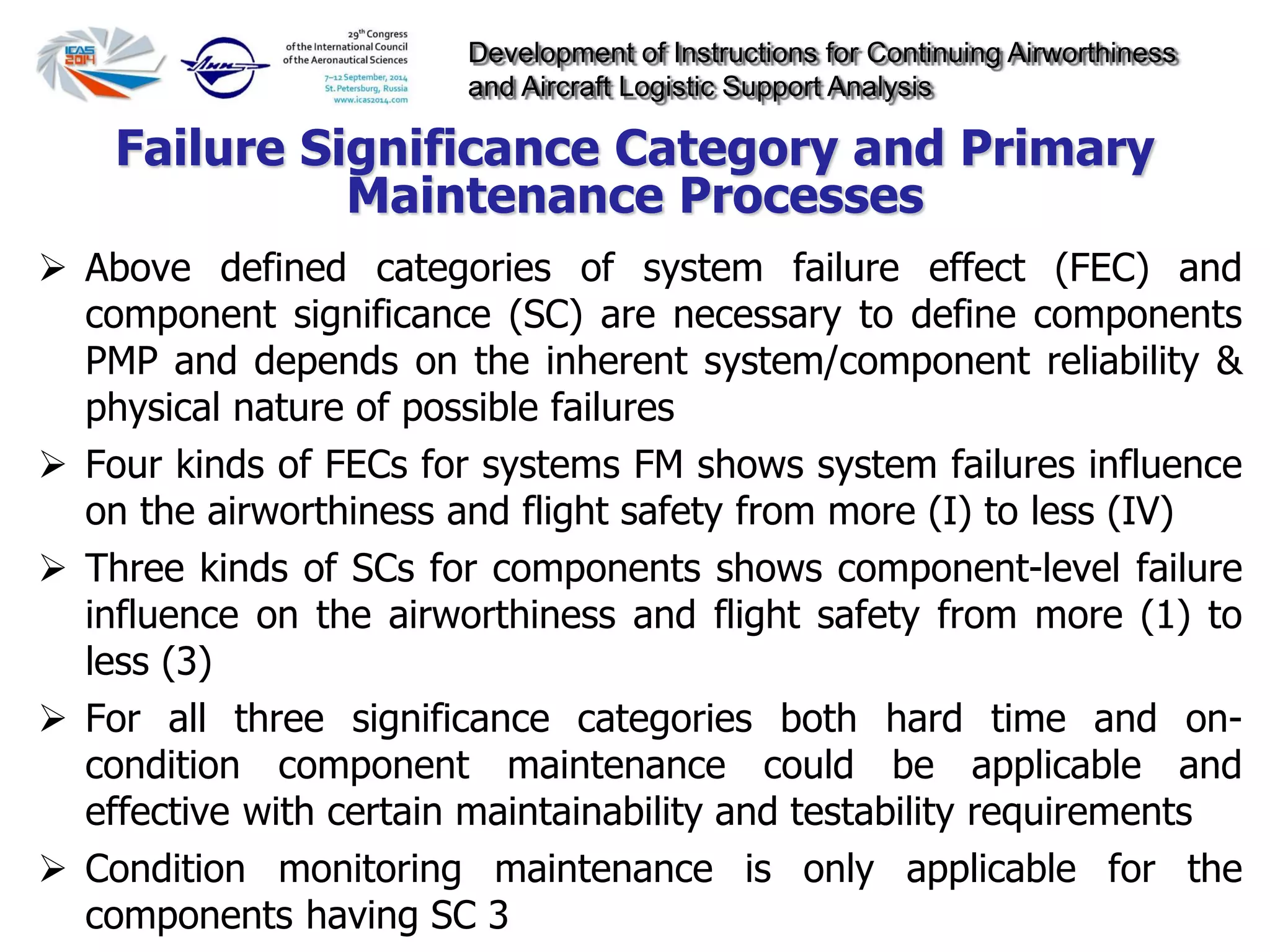 Development of Instructions for Continuing Airworthiness
and Aircraft Logistic Support Analysis
 Above defined categories of system failure effect (FEC) and
component significance (SC) are necessary to define components
PMP and depends on the inherent system/component reliability &
physical nature of possible failures
 Four kinds of FECs for systems FM shows system failures influence
on the airworthiness and flight safety from more (I) to less (IV)
 Three kinds of SCs for components shows component-level failure
influence on the airworthiness and flight safety from more (1) to
less (3)
 For all three significance categories both hard time and on-
condition component maintenance could be applicable and
effective with certain maintainability and testability requirements
 Condition monitoring maintenance is only applicable for the
components having SC 3
Failure Significance Category and Primary
Maintenance Processes
 