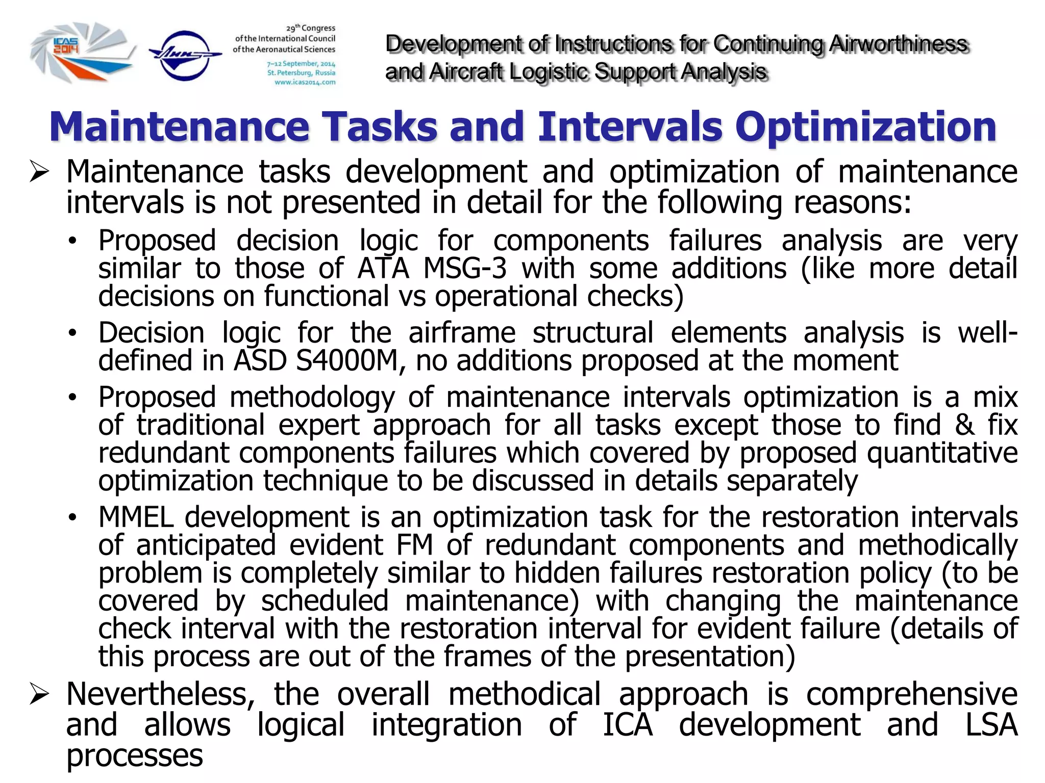 Development of Instructions for Continuing Airworthiness
and Aircraft Logistic Support Analysis
 Maintenance tasks development and optimization of maintenance
intervals is not presented in detail for the following reasons:
• Proposed decision logic for components failures analysis are very
similar to those of ATA MSG-3 with some additions (like more detail
decisions on functional vs operational checks)
• Decision logic for the airframe structural elements analysis is well-
defined in ASD S4000M, no additions proposed at the moment
• Proposed methodology of maintenance intervals optimization is a mix
of traditional expert approach for all tasks except those to find & fix
redundant components failures which covered by proposed quantitative
optimization technique to be discussed in details separately
• MMEL development is an optimization task for the restoration intervals
of anticipated evident FM of redundant components and methodically
problem is completely similar to hidden failures restoration policy (to be
covered by scheduled maintenance) with changing the maintenance
check interval with the restoration interval for evident failure (details of
this process are out of the frames of the presentation)
 Nevertheless, the overall methodical approach is comprehensive
and allows logical integration of ICA development and LSA
processes
Maintenance Tasks and Intervals Optimization
 