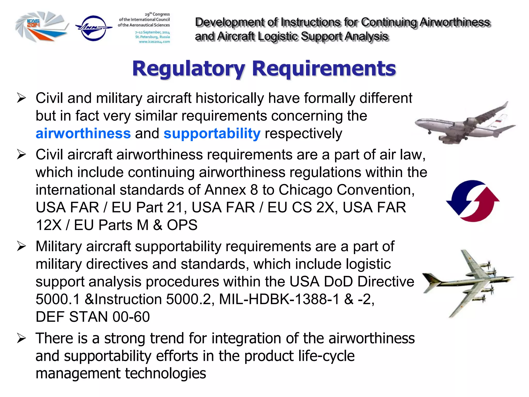Development of Instructions for Continuing Airworthiness
and Aircraft Logistic Support Analysis
 Civil and military aircraft historically have formally different
but in fact very similar requirements concerning the
airworthiness and supportability respectively
 Civil aircraft airworthiness requirements are a part of air law,
which include continuing airworthiness regulations within the
international standards of Annex 8 to Chicago Convention,
USA FAR / EU Part 21, USA FAR / EU CS 2X, USA FAR
12X / EU Parts M & OPS
 Military aircraft supportability requirements are a part of
military directives and standards, which include logistic
support analysis procedures within the USA DoD Directive
5000.1 &Instruction 5000.2, MIL-HDBK-1388-1 & -2,
DEF STAN 00-60
 There is a strong trend for integration of the airworthiness
and supportability efforts in the product life-cycle
management technologies
Regulatory Requirements
 