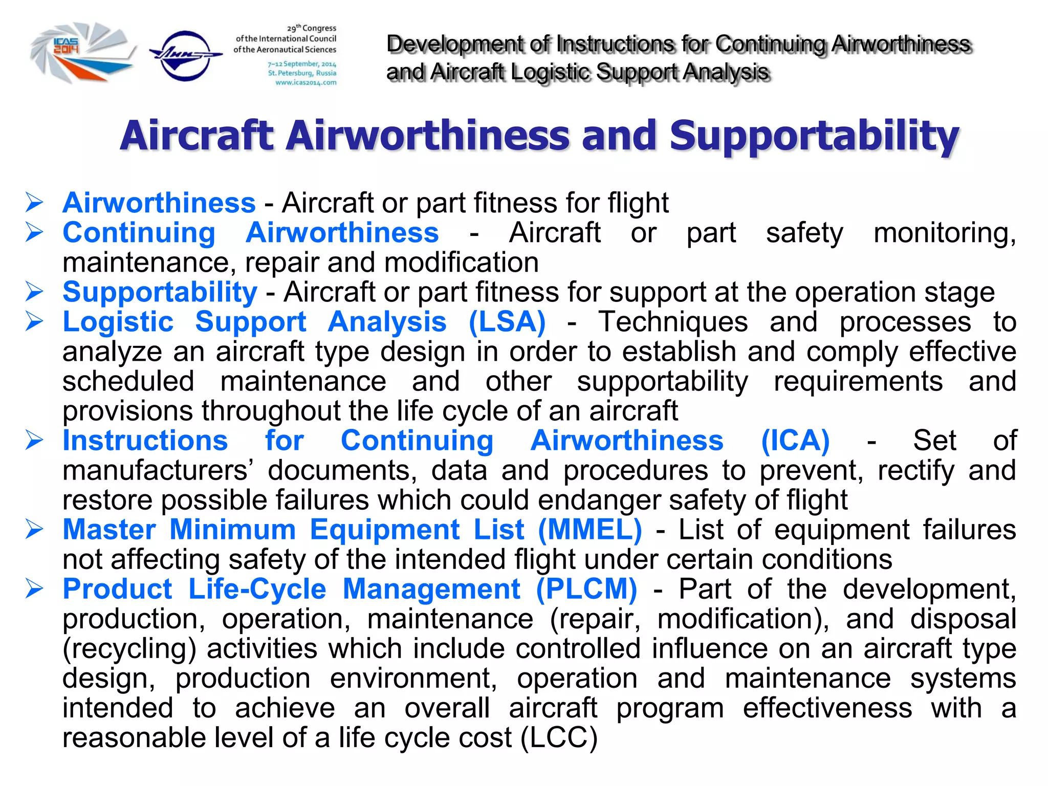 Development of Instructions for Continuing Airworthiness
and Aircraft Logistic Support Analysis
 Airworthiness - Aircraft or part fitness for flight
 Continuing Airworthiness - Aircraft or part safety monitoring,
maintenance, repair and modification
 Supportability - Aircraft or part fitness for support at the operation stage
 Logistic Support Analysis (LSA) - Techniques and processes to
analyze an aircraft type design in order to establish and comply effective
scheduled maintenance and other supportability requirements and
provisions throughout the life cycle of an aircraft
 Instructions for Continuing Airworthiness (ICA) - Set of
manufacturers’ documents, data and procedures to prevent, rectify and
restore possible failures which could endanger safety of flight
 Master Minimum Equipment List (MMEL) - List of equipment failures
not affecting safety of the intended flight under certain conditions
 Product Life-Cycle Management (PLCM) - Part of the development,
production, operation, maintenance (repair, modification), and disposal
(recycling) activities which include controlled influence on an aircraft type
design, production environment, operation and maintenance systems
intended to achieve an overall aircraft program effectiveness with a
reasonable level of a life cycle cost (LCC)
Aircraft Airworthiness and Supportability
 