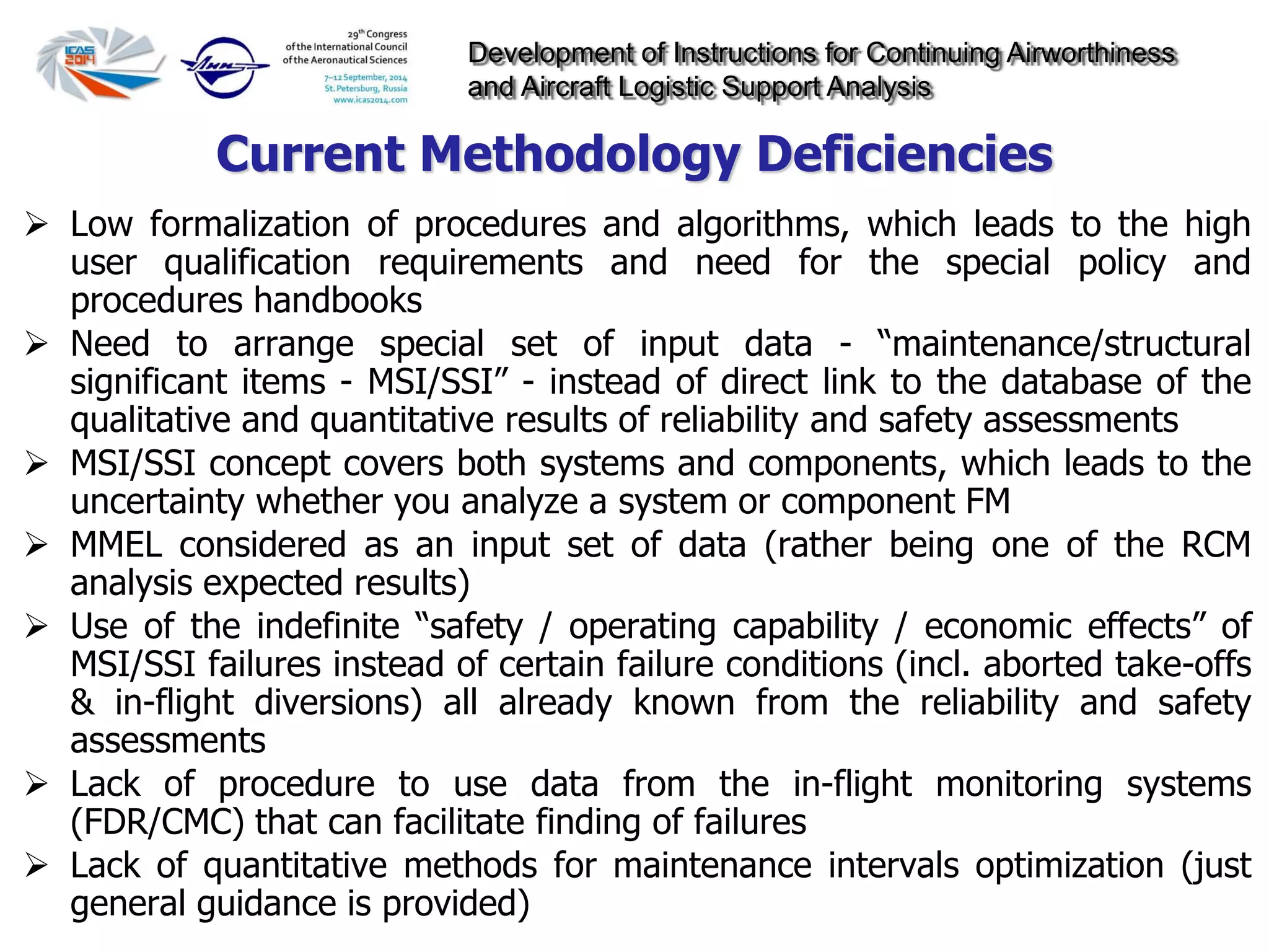 Development of Instructions for Continuing Airworthiness
and Aircraft Logistic Support Analysis
 Low formalization of procedures and algorithms, which leads to the high
user qualification requirements and need for the special policy and
procedures handbooks
 Need to arrange special set of input data - “maintenance/structural
significant items - MSI/SSI” - instead of direct link to the database of the
qualitative and quantitative results of reliability and safety assessments
 MSI/SSI concept covers both systems and components, which leads to the
uncertainty whether you analyze a system or component FM
 MMEL considered as an input set of data (rather being one of the RCM
analysis expected results)
 Use of the indefinite “safety / operating capability / economic effects” of
MSI/SSI failures instead of certain failure conditions (incl. aborted take-offs
& in-flight diversions) all already known from the reliability and safety
assessments
 Lack of procedure to use data from the in-flight monitoring systems
(FDR/CMC) that can facilitate finding of failures
 Lack of quantitative methods for maintenance intervals optimization (just
general guidance is provided)
Current Methodology Deficiencies
 
