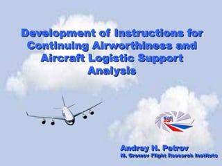 Development of Instructions for
Continuing Airworthiness and
Aircraft Logistic Support
Analysis
Andrey N. Petrov
M. Gromov Flight Research Institute
 
