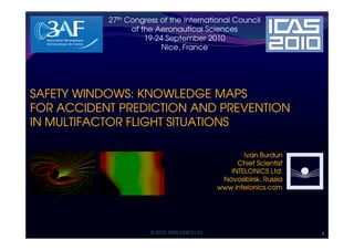27th Congress of the International Council
                 of the Aeronautical Sciences
                     19-24 September 2010
                     19-
                          Nice, France                                 INTELONICS LTD.




SAFETY WINDOWS: KNOWLEDGE MAPS
FOR ACCIDENT PREDICTION AND PREVENTION
IN MULTIFACTOR FLIGHT SITUATIONS

                                                       Ivan Burdun
                                                     Chief Scientist
                                                   INTELONICS Ltd.
                                                 Novosibirsk, Russia
                                                www.intelonics.com




                      © 2010, INTELONICS Ltd.                                        1
 