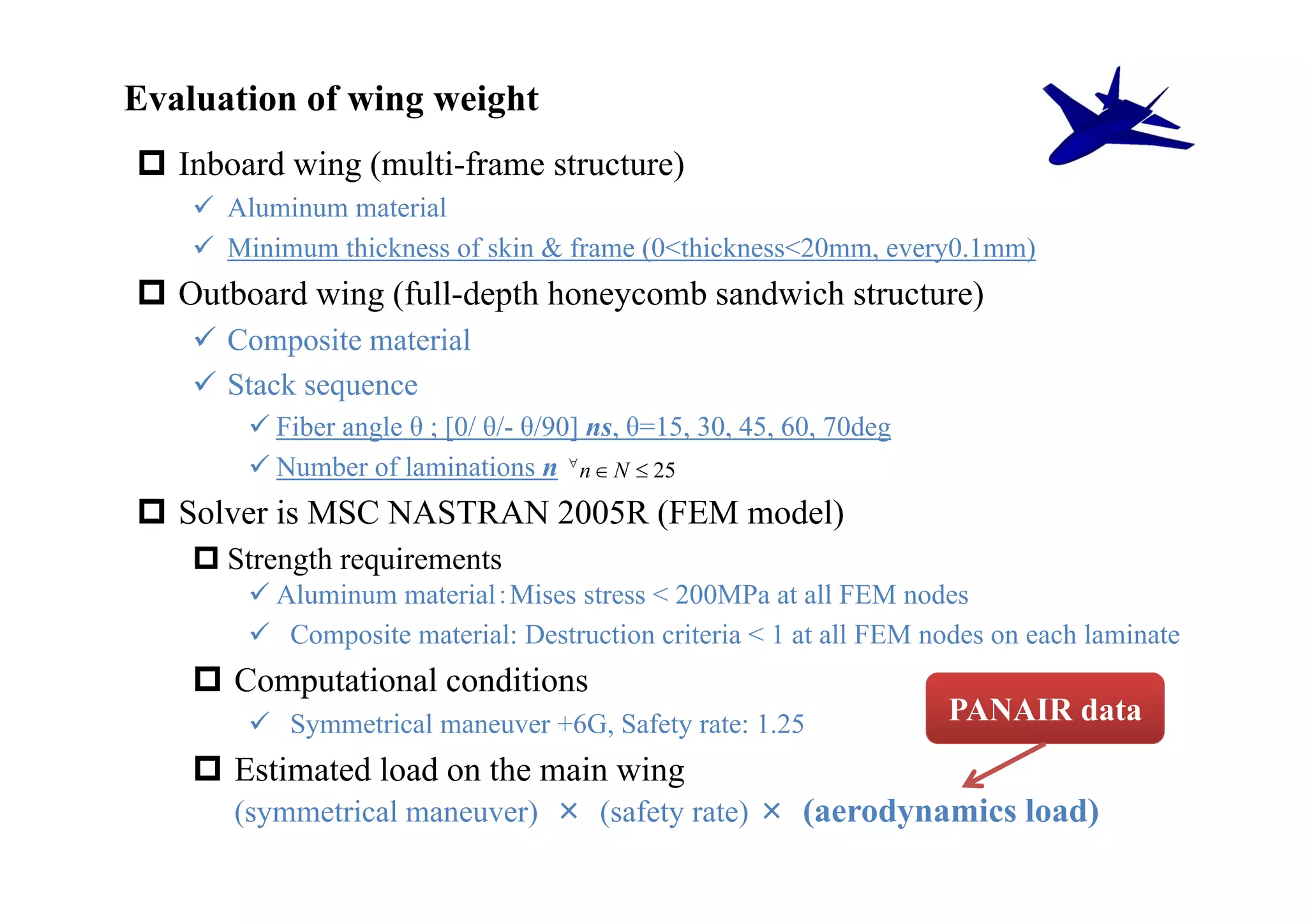 Evaluation of wing weight
 Inboard wing (multi-frame structure)
     Aluminum material
     Minimum thickness of skin & frame (0<thickness<20mm, every0.1mm)
 Outboard wing (full-depth honeycomb sandwich structure)
     Composite material
     Stack sequence
         Fiber angle θ ; [0/ θ/- θ/90] ns, θ=15, 30, 45, 60, 70deg
         Number of laminations n  n  N  25
 Solver is MSC NASTRAN 2005R (FEM model)
     Strength requirements
         Aluminum material：Mises stress < 200MPa at all FEM nodes
         Composite material: Destruction criteria < 1 at all FEM nodes on each laminate
     Computational conditions
         Symmetrical maneuver +6G, Safety rate: 1.25                 PANAIR data
     Estimated load on the main wing
       (symmetrical maneuver) × (safety rate) × (aerodynamics load)
 