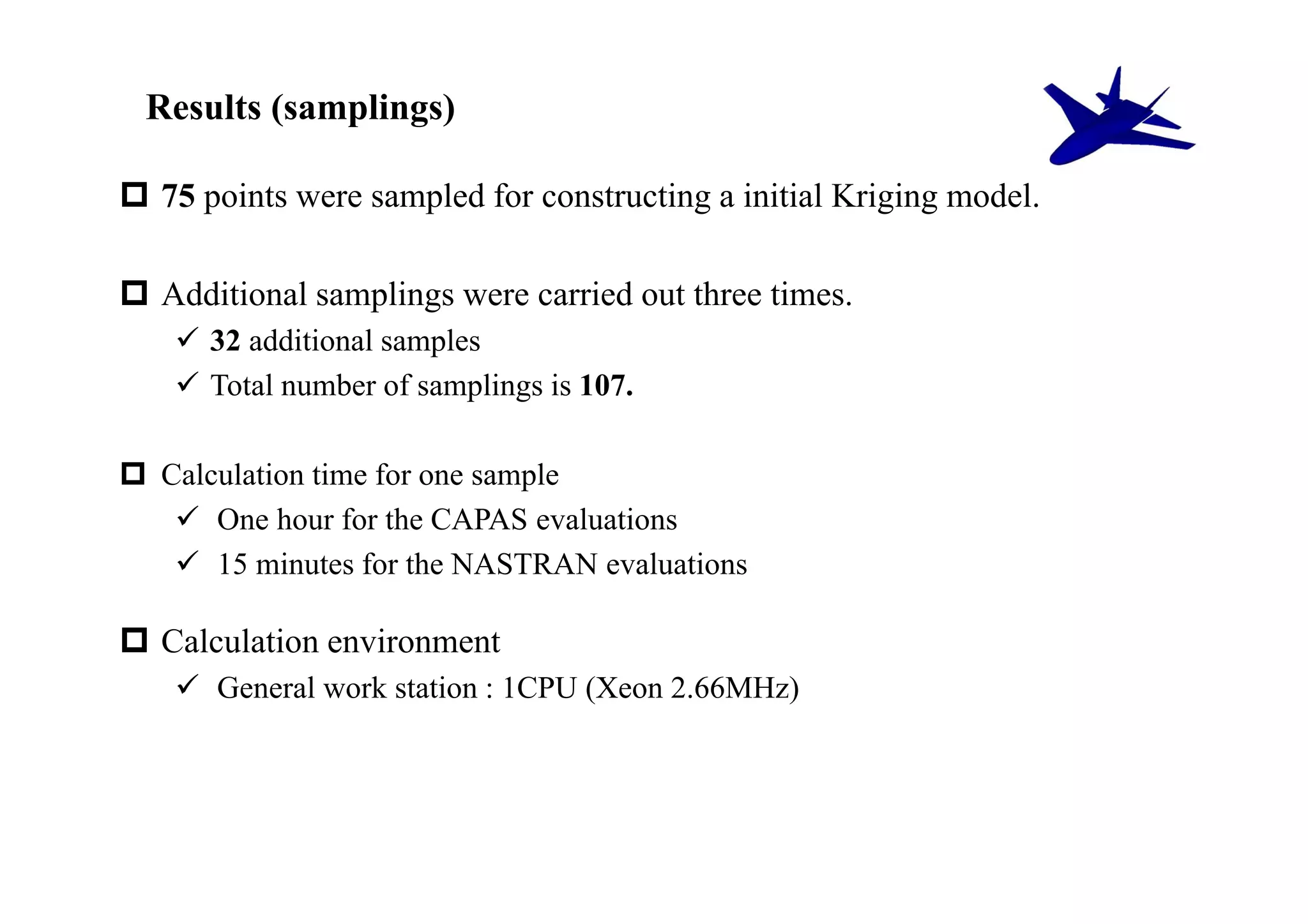 Results (samplings)

 75 points were sampled for constructing a initial Kriging model.

 Additional samplings were carried out three times.
     32 additional samples
     Total number of samplings is 107.

 Calculation time for one sample
    One hour for the CAPAS evaluations
    15 minutes for the NASTRAN evaluations

 Calculation environment
     General work station : 1CPU (Xeon 2.66MHz)
 