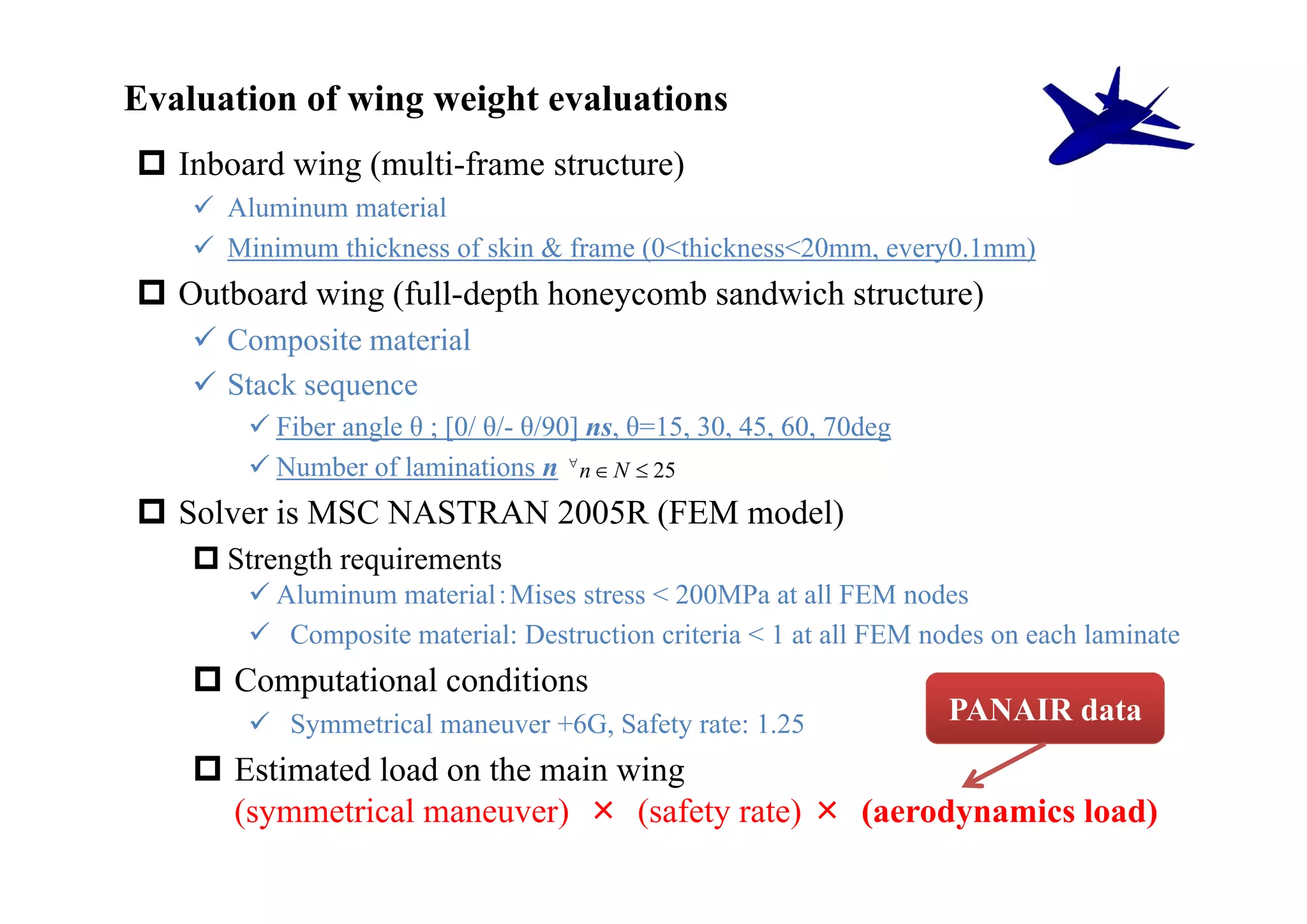 Evaluation of wing weight evaluations
 Inboard wing (multi-frame structure)
     Aluminum material
     Minimum thickness of skin & frame (0<thickness<20mm, every0.1mm)
 Outboard wing (full-depth honeycomb sandwich structure)
     Composite material
     Stack sequence
         Fiber angle θ ; [0/ θ/- θ/90] ns, θ=15, 30, 45, 60, 70deg
         Number of laminations n  n  N  25
 Solver is MSC NASTRAN 2005R (FEM model)
     Strength requirements
         Aluminum material：Mises stress < 200MPa at all FEM nodes
         Composite material: Destruction criteria < 1 at all FEM nodes on each laminate
     Computational conditions
         Symmetrical maneuver +6G, Safety rate: 1.25                 PANAIR data
     Estimated load on the main wing
      (symmetrical maneuver) × (safety rate) × (aerodynamics load)
 