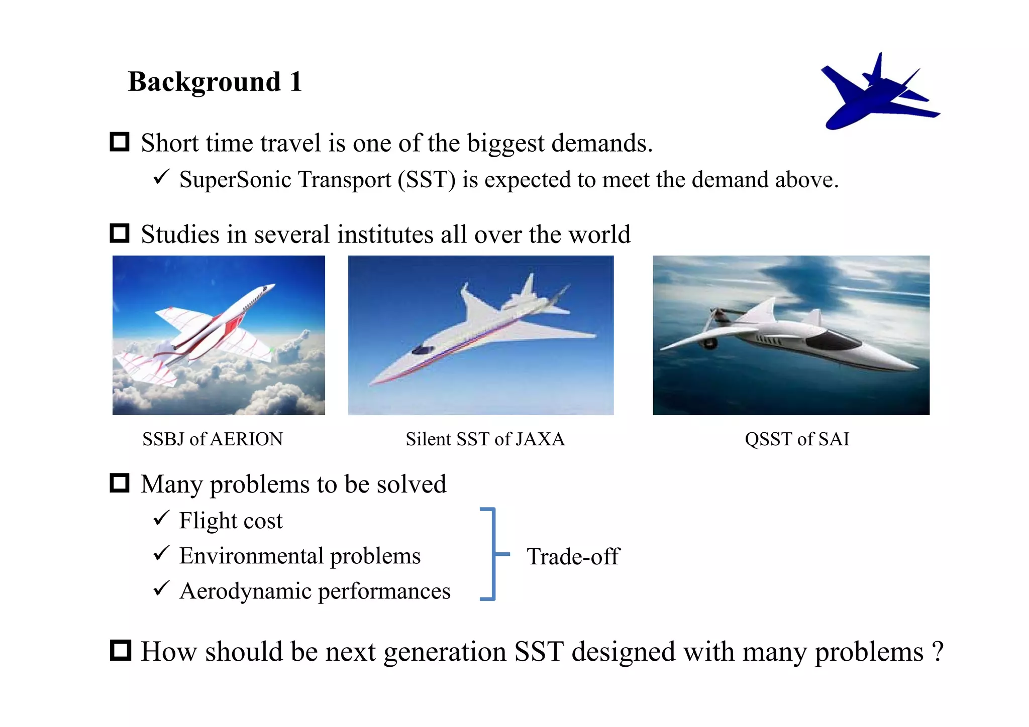 Background 1

 Short time travel is one of the biggest demands.
     SuperSonic Transport (SST) is expected to meet the demand above.

 Studies in several institutes all over the world




   SSBJ of AERION           Silent SST of JAXA              QSST of SAI

 Many problems to be solved
     Flight cost
     Environmental problems             Trade-off
     Aerodynamic performances

 How should be next generation SST designed with many problems ?
 