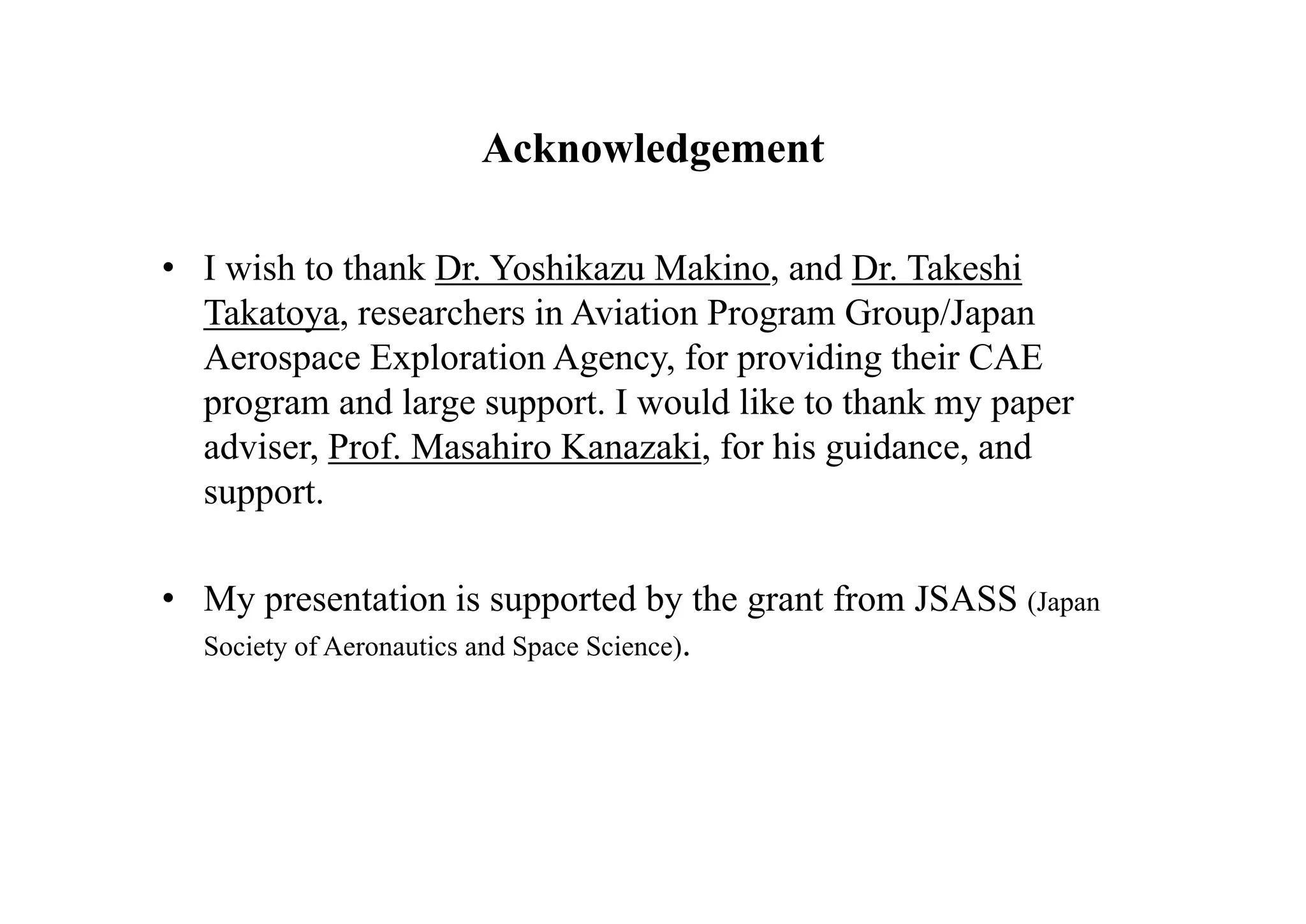 Acknowledgement

• I wish to thank Dr. Yoshikazu Makino, and Dr. Takeshi
  Takatoya, researchers in Aviation Program Group/Japan
  Aerospace Exploration Agency, for providing their CAE
  program and large support. I would like to thank my paper
  adviser, Prof. Masahiro Kanazaki, for his guidance, and
  support.

• My presentation is supported by the grant from JSASS (Japan
  Society of Aeronautics and Space Science).
 