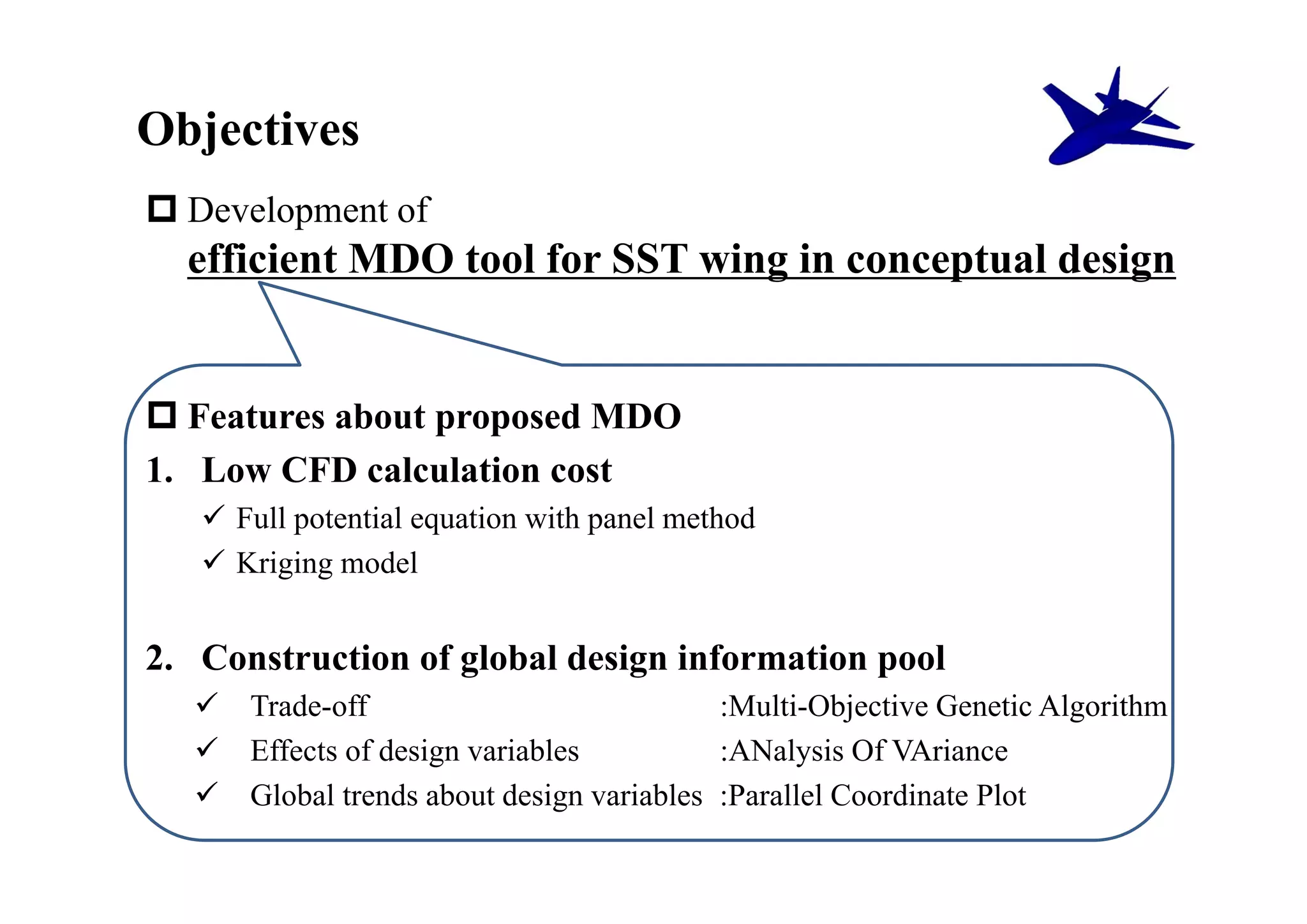 Objectives
 Development of
  efficient MDO tool for SST wing in conceptual design


 Features about proposed MDO
1. Low CFD calculation cost
    Full potential equation with panel method
    Kriging model


2. Construction of global design information pool
     Trade-off                            :Multi-Objective Genetic Algorithm
     Effects of design variables          :ANalysis Of VAriance
     Global trends about design variables :Parallel Coordinate Plot
 