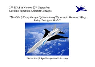 27th ICAS at Nice on 22th September
Session : Supersonic Aircraft Concepts

“Multidisciplinary Design Optimization of Supersonic Transport Wing
                      Using Surrogate Model”




                Naoto Seto (Tokyo Metropolitan University)
 