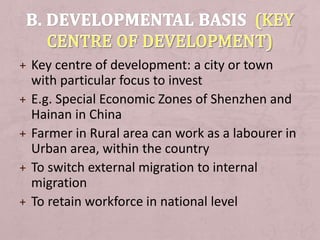 + Key centre of development: a city or town
with particular focus to invest
+ E.g. Special Economic Zones of Shenzhen and
Hainan in China
+ Farmer in Rural area can work as a labourer in
Urban area, within the country
+ To switch external migration to internal
migration
+ To retain workforce in national level
 