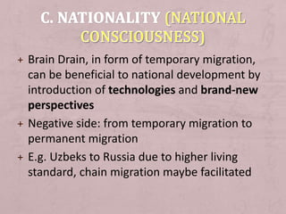 + Brain Drain, in form of temporary migration,
can be beneficial to national development by
introduction of technologies and brand-new
perspectives
+ Negative side: from temporary migration to
permanent migration
+ E.g. Uzbeks to Russia due to higher living
standard, chain migration maybe facilitated
 