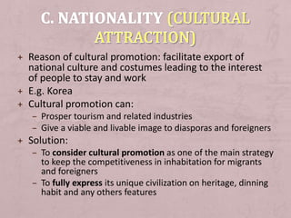+ Reason of cultural promotion: facilitate export of
national culture and costumes leading to the interest
of people to stay and work
+ E.g. Korea
+ Cultural promotion can:
– Prosper tourism and related industries
– Give a viable and livable image to diasporas and foreigners
+ Solution:
– To consider cultural promotion as one of the main strategy
to keep the competitiveness in inhabitation for migrants
and foreigners
– To fully express its unique civilization on heritage, dinning
habit and any others features
 