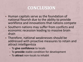 + Human capitals serve as the foundation of
national flourish due to the ability to provide
workforce and innovations that nations compete
+ Southern nations may suffer from conflicts and
economic recession leading to massive brain
drain
+ Therefore, national weaknesses should be
addressed with proactive measures to retain and
attract intelligentsia
– To give confidence to locals
– To provide stable condition for development
– To attract non-locals to inhabit
 