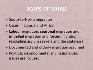 + South-to-North migration
+ Cases in Eurasia and Africa
+ Labour migration, seasonal migration and
impelled migration and forced migration
(excluding asylum seekers and the stateless)
+ Documented and orderly migration assumed
+ Political, developmental and nationalistic
issues are focused
 
