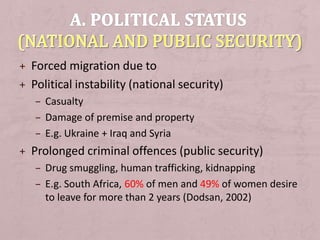 + Forced migration due to
+ Political instability (national security)
– Casualty
– Damage of premise and property
– E.g. Ukraine + Iraq and Syria
+ Prolonged criminal offences (public security)
– Drug smuggling, human trafficking, kidnapping
– E.g. South Africa, 60% of men and 49% of women desire
to leave for more than 2 years (Dodsan, 2002)
 