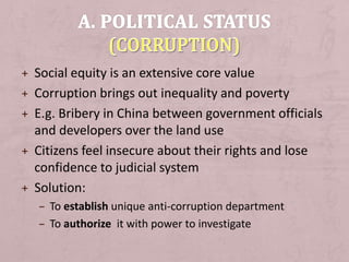 + Social equity is an extensive core value
+ Corruption brings out inequality and poverty
+ E.g. Bribery in China between government officials
and developers over the land use
+ Citizens feel insecure about their rights and lose
confidence to judicial system
+ Solution:
– To establish unique anti-corruption department
– To authorize it with power to investigate
 