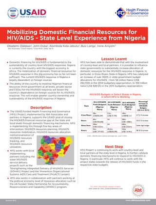 Mobilizing Domestic Financial Resources for
HIV/AIDS - State Level Experience from Nigeria
Obademi Olalekan1
, John Osika1
, Abimbola Kola-Jebutu2
, Busi Langa1
, Irene Aniyom3
1
Abt Associates, 2
USAID Nigeria, 3
Cross Rivers State, SACA.
www.abtassociates.com
Issues
 Domestic ﬁnancing for HIV/AIDS is fundamental to the
sustainability of country-level HIV/AIDS responses. Nigeria
is currently the country with the biggest economy in
Africa. The mobilization of domestic ﬁnancial resources for
HIV/AIDS response in this big economy has so far not been
sufficient. The current HIV/AIDS response in Nigeria is
largely dependent on foreign sources.
 The ability of the country to mobilize Nigerian ﬁnancial
resources (from government at all levels, private sector
and CSOs) for the HIV/AIDS response will lessen the
country’s dependence on foreign sources for its HIV/AIDS
response. This will enable greater country-ownership and
sustainability of the HIV/AIDS response in Nigeria.
Lesson Learnt
Next Step
HFG Project is continuing to work with country-level and
local partners at the state level in Nigeria, to further catalyze
domestic ﬁnancing mechanisms to respond to HIV/AIDS in
Nigeria. In particular, HFG will continue to work with the
project states towards the release of HIV/AIDS funds in the
respective state budgets.
Description
November 2015
For more information, please contact:
John Osika at John_Osika@Abtassoc.com
 The USAID funded Health Financing and Governance
(HFG) Project, implemented by Abt Associates and
partners in Nigeria, supports the USAID goal of closing
the HIV/AIDS ﬁnancial resources gap at the state and
local levels through domestic ﬁnancing mechanisms. HFG
is implementing this through ﬁve key areas of
intervention: HIV/AIDS resources planning, HIV/AIDS
resources mobilization, HIV/AIDS resources allocation,
institutionalization of
HIV/AIDS resources
tracking, and
HIV/AIDS resources
utilization.
 HFG works with local
implementing
partners including the
sister HIV/AIDS
service delivery
projects such as the
‘Strengthening Integrated Delivery of HIV/AIDS Services’
(SIDHAS) Project and the ‘Prevention Organizational
Systems AIDS Care and Treatment (ProACT)’ project.
 HFG also works in collaboration with partners working at
the political economy level of resources allocation such as
the UK-funded ‘State Partnership for Accountability,
Responsiveness and Capability (SPARC)’ program.
HFG has been able to demonstrate that with the involvement
of country-level and local partners, it is possible to inﬂuence
state governments to substantially increase allocation of
domestic resources for the HIV/AIDS response in Nigeria. In
particular, in Cross Rivers State in Nigeria, HFG has catalyzed
an increase of over 300% in state government budget
allocations for HIV/AIDS - from 58 million Naira (US$
292,559) in the 2014 budgetary appropriation, to 184 million
naira (US$ 928,121) in the 2015 budgetary appropriation.
1US$ = 198.250 Naira (Oanda exchange rate, June 11, 2015)
HIV/AIDS Budgets in Select States in Nigeria,
in which HFG Is Working
State
2014 HIV/AIDS
Funds Budgeted
(Nigerian
Naira)
2014 HIV/AIDS
Funds Released
(Nigerian
Naira)
2015 HIV/AIDS
Funds Budgeted
(Nigerian
Naira)
Percentage
Increase in
HIV/AIDS
Budgets
(2014 to 2015)
Cross Rivers
58m
(US$292,559)
5.5m
(US$ 27,743)
184m
(US$928,121) 317.2 % increase
Rivers
60m
(US$ 302,648)
Nil 200m
(US$ 1.008m)
333.3 % increase
Akwa Ibom
500m
(US$ 2.522m)
Nil 500m
(US$ 2.522m)
Stable high budget
Kwara
55m
(US$ 277,427)
49.62m
(US$250,290)
320m
(US$ 1.614m)
581.8 % increase
 