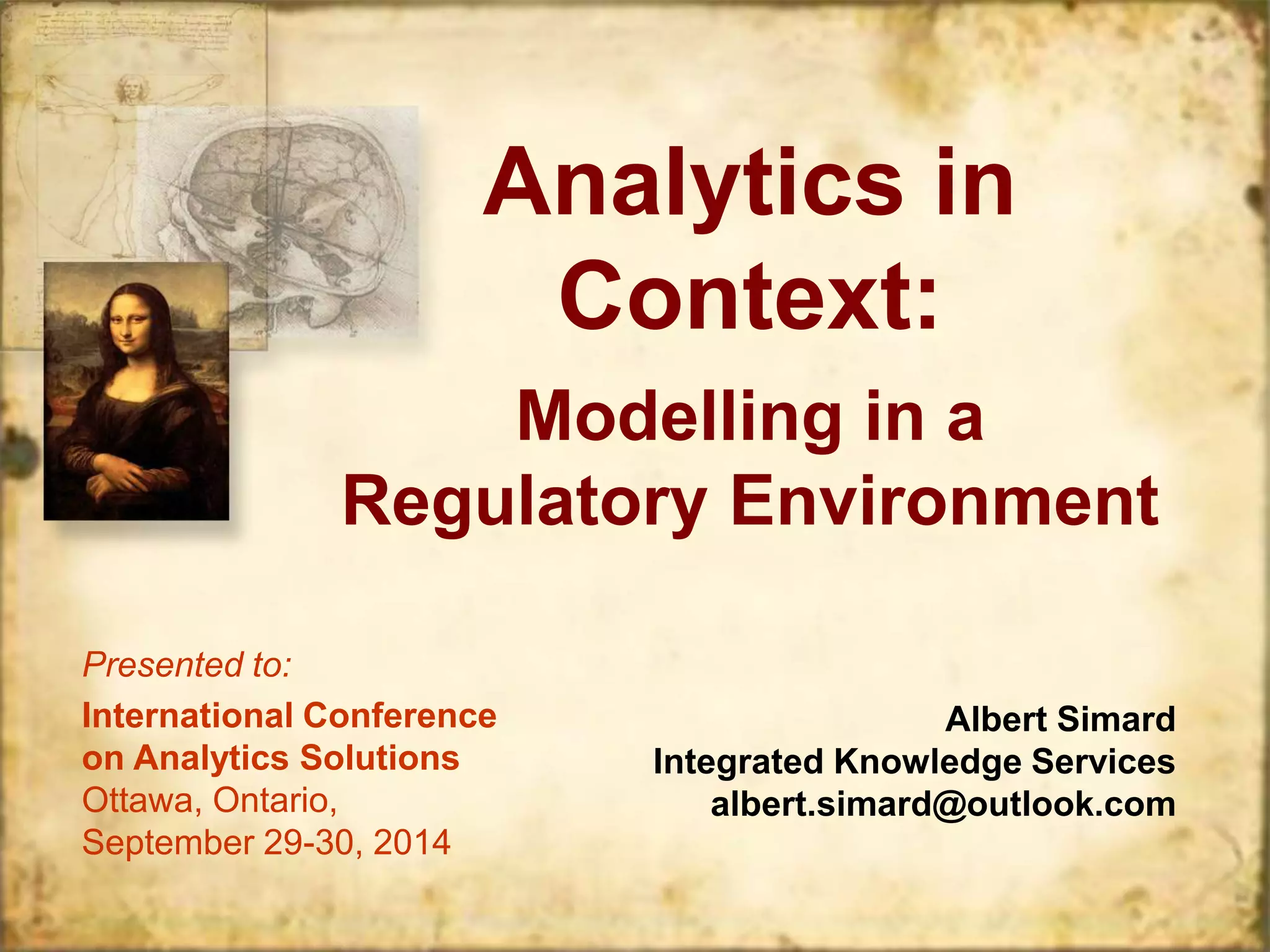 Analytics in 
Context: 
Modelling in a 
Regulatory Environment 
Presented to: 
International Conference 
on Analytics Solutions 
Ottawa, Ontario, 
September 29-30, 2014 
Albert Simard 
Integrated Knowledge Services 
albert.simard@outlook.com 
 