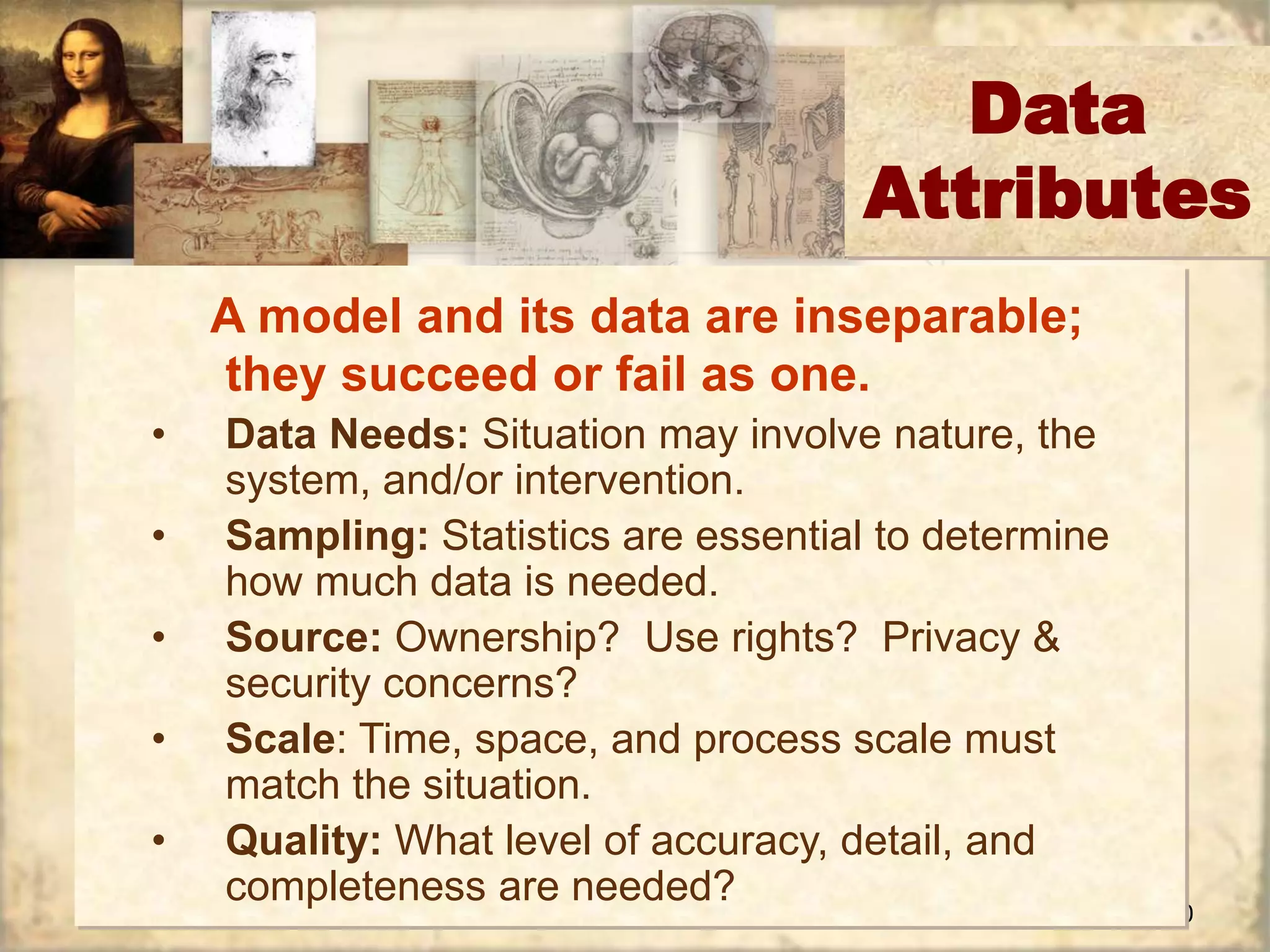 10 
Data 
Attributes 
A model and its data are inseparable; 
they succeed or fail as one. 
• Data Needs: Situation may involve nature, the 
system, and/or intervention. 
• Sampling: Statistics are essential to determine 
how much data is needed. 
• Source: Ownership? Use rights? Privacy & 
security concerns? 
• Scale: Time, space, and process scale must 
match the situation. 
• Quality: What level of accuracy, detail, and 
completeness are needed? 
 