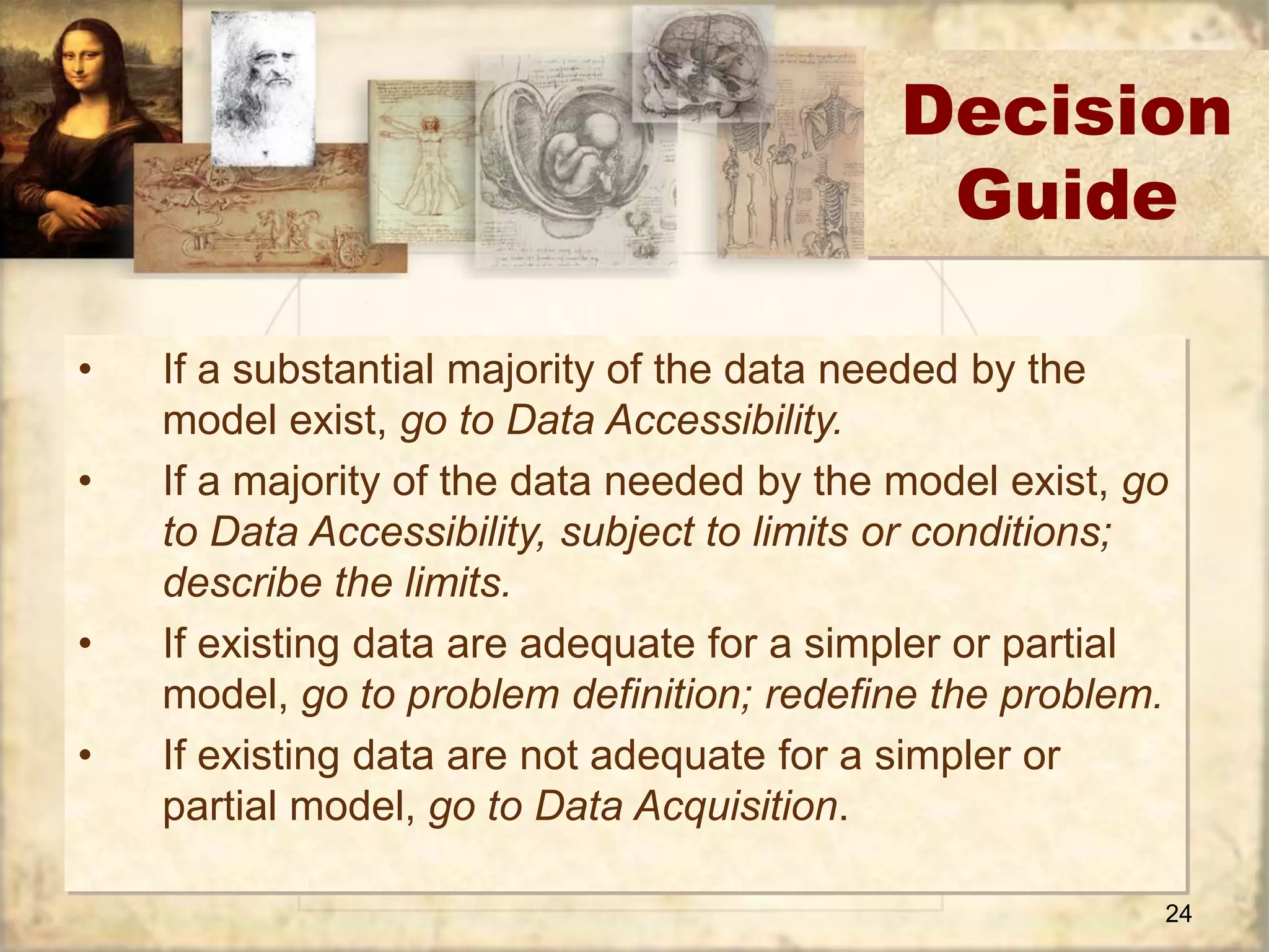 24 
• If a substantial majority of the data needed by the 
model exist, go to Data Accessibility. 
• If a majority of the data needed by the model exist, go 
to Data Accessibility, subject to limits or conditions; 
describe the limits. 
• If existing data are adequate for a simpler or partial 
model, go to problem definition; redefine the problem. 
• If existing data are not adequate for a simpler or 
partial model, go to Data Acquisition. 
Decision 
Guide 
 