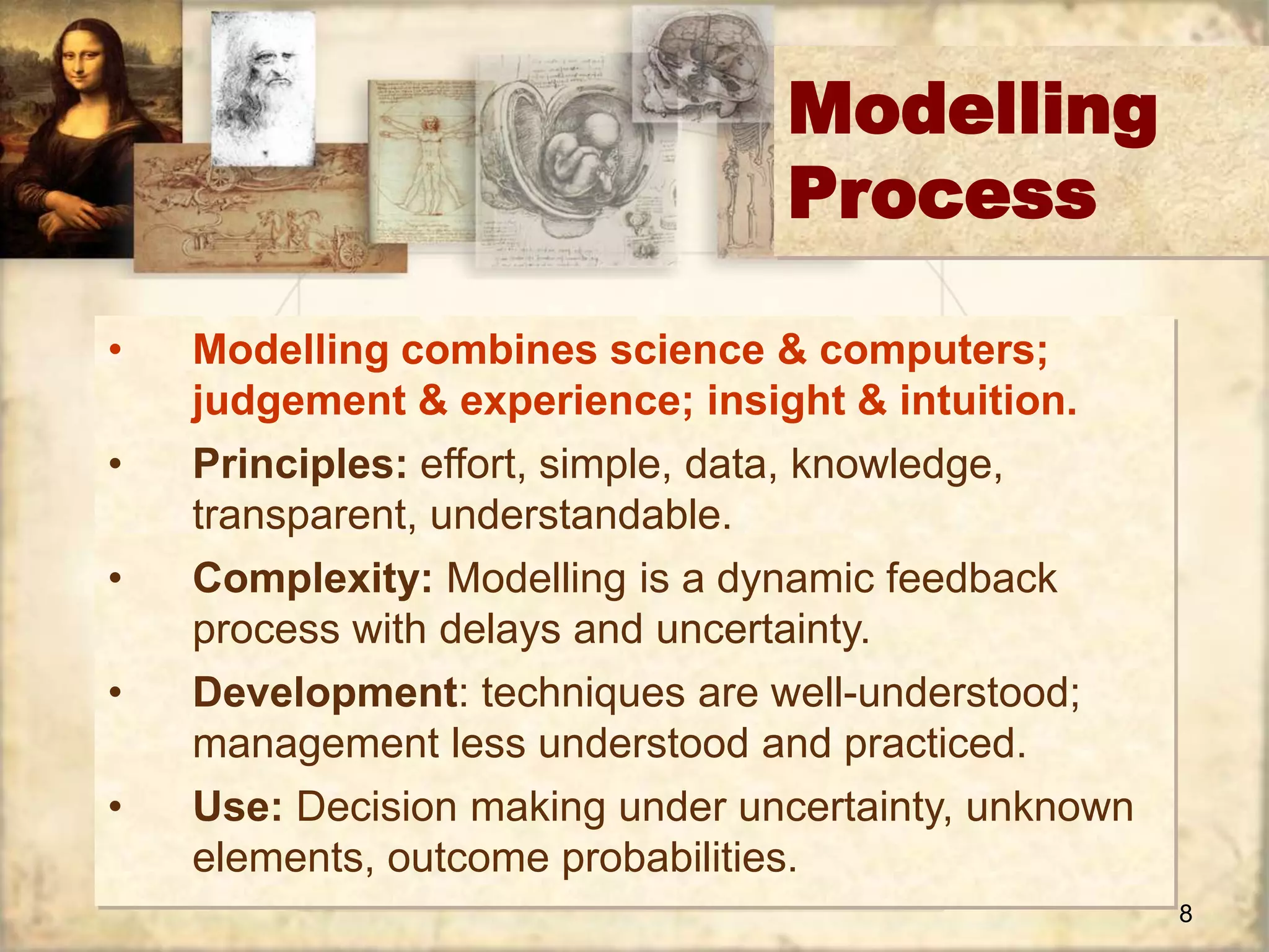 8 
Modelling 
Process 
• Modelling combines science & computers; 
judgement & experience; insight & intuition. 
• Principles: effort, simple, data, knowledge, 
transparent, understandable. 
• Complexity: Modelling is a dynamic feedback 
process with delays and uncertainty. 
• Development: techniques are well-understood; 
management less understood and practiced. 
• Use: Decision making under uncertainty, unknown 
elements, outcome probabilities. 
 