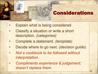 Considerations 
22 
• Explain what is being considered 
• Classify a situation or write a short 
description. (categories) 
• Complete a statement. (template) 
• Decide where to go next. (decision guide) 
• Not a cookbook to be followed without 
interpretation. 
• Compliments experience & judgement; 
doesn’t replace them. 
 
