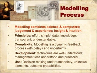 8 
Modelling 
Process 
• Modelling combines science & computers; 
judgement & experience; insight & intuition. 
• Principles: effort, simple, data, knowledge, 
transparent, understandable. 
• Complexity: Modelling is a dynamic feedback 
process with delays and uncertainty. 
• Development: techniques are well-understood; 
management less understood and practiced. 
• Use: Decision making under uncertainty, unknown 
elements, outcome probabilities. 
 