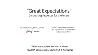 “Great Expectations”
Co-creating resources for the future
“The Future Role of Business Archives”
ICA SBA Conference Stockholm, 5-6 April 2017
Panel 3: Can I see your history?
The expectations of researchers
on business archives
Vrunda Pathare, Chief Archivist
 