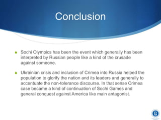 Conclusion
S Sochi Olympics has been the event which generally has been
interpreted by Russian people like a kind of the crusade
against someone.
S Ukrainian crisis and inclusion of Crimea into Russia helped the
population to glorify the nation and its leaders and generally to
accentuate the non-tolerance discourse. In that sense Crimea
case became a kind of continuation of Sochi Games and
general conquest against America like main antagonist.
 