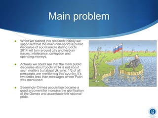 Main problem
S When we started this research initially we
supposed that the main non-sportive public
discourse of social media during Sochi
2014 will turn around gay and lesbian
issues, intolerance, corruption and
spending moneys.
S Actually we could see that the main public
discourse about Sochi 2014 is not about
such matters but about Ukraine. 1/3 of all
messages are mentioning this country. It’s
two times less than messages where Putin
was mentioned
S Seemingly Crimea acquisition became a
good argument for increase the glorification
of the Games and accentuate the national
pride.
 