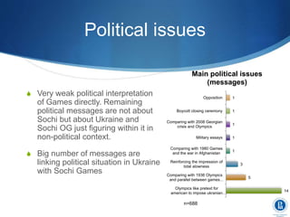 Political issues
S Very weak political interpretation
of Games directly. Remaining
political messages are not about
Sochi but about Ukraine and
Sochi OG just figuring within it in
non-political context.
S Big number of messages are
linking political situation in Ukraine
with Sochi Games
14
5
3
1
1
1
1
1
Olympics like pretext for
american to impose ukranian…
Comparing with 1936 Olympics
and parallel between games…
Reinforcing the impression of
total alowness
Comparing with 1980 Games
and the war in Afghanistan
Military essays
Comparing with 2008 Georgian
crisis and Olympics
Boycott closing ceremony
Opposition
Main political issues
(messages)
n=688
 