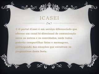 ICASEI
 O portal iCasei é um serviço diferenciado que
oferece um canal bi-direcional de comunicação
entre os noivos e os convidados, onde todos
poderão compartilhar fotos e mensagens,
participando das emoções que envolvem os
preparativos desta festa.
 
