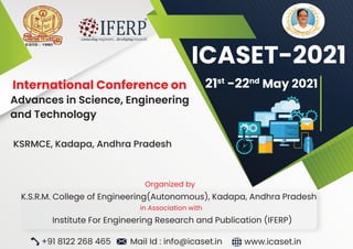 Organized by
K.S.R.M. College of Engineering(Autonomous), Kadapa, Andhra Pradesh
in Association with
Institute For Engineering Research and Publication (IFERP)
International Conference on
Advances in Science, Engineering
and Technology
KSRMCE, Kadapa, Andhra Pradesh
+91 8122 268 465 Mail Id : info@icaset.in www.icaset.in
21st
-22nd
May 2021
ICASET-2021
 