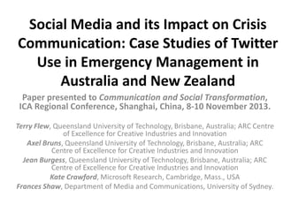 Social Media and its Impact on Crisis
Communication: Case Studies of Twitter
Use in Emergency Management in
Australia and New Zealand
Paper presented to Communication and Social Transformation,
ICA Regional Conference, Shanghai, China, 8-10 November 2013.
Terry Flew, Queensland University of Technology, Brisbane, Australia; ARC Centre
of Excellence for Creative Industries and Innovation
Axel Bruns, Queensland University of Technology, Brisbane, Australia; ARC
Centre of Excellence for Creative Industries and Innovation
Jean Burgess, Queensland University of Technology, Brisbane, Australia; ARC
Centre of Excellence for Creative Industries and Innovation
Kate Crawford, Microsoft Research, Cambridge, Mass., USA
Frances Shaw, Department of Media and Communications, University of Sydney.

 